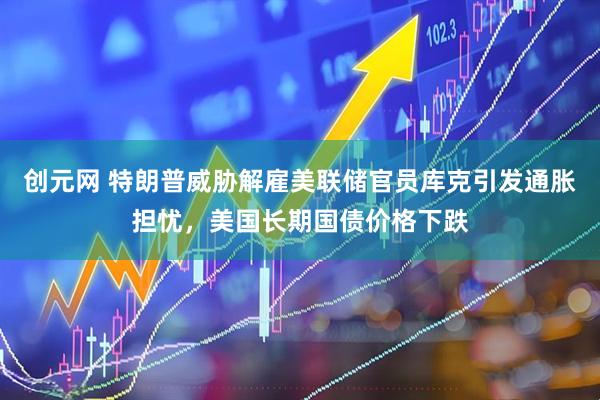 创元网 特朗普威胁解雇美联储官员库克引发通胀担忧，美国长期国债价格下跌