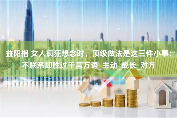 益阳指 女人疯狂想念时，顶级做法是这三件小事：不联系却胜过千言万语_主动_成长_对方