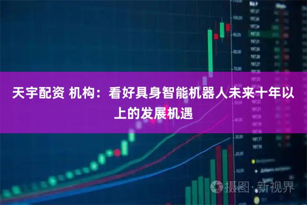天宇配资 机构：看好具身智能机器人未来十年以上的发展机遇