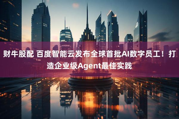 财牛股配 百度智能云发布全球首批AI数字员工！打造企业级Agent最佳实践