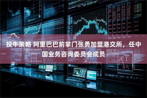 投牛策略 阿里巴巴前掌门张勇加盟港交所，任中国业务咨询委员会成员