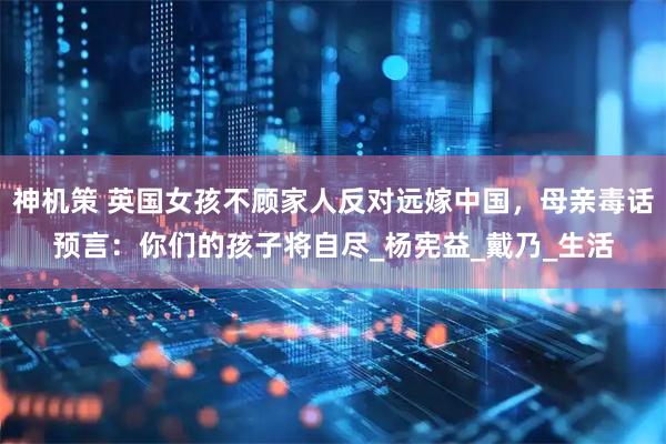 神机策 英国女孩不顾家人反对远嫁中国，母亲毒话预言：你们的孩子将自尽_杨宪益_戴乃_生活