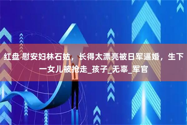 红盘 慰安妇林石姑，长得太漂亮被日军逼婚，生下一女儿被抢走_孩子_无辜_军官