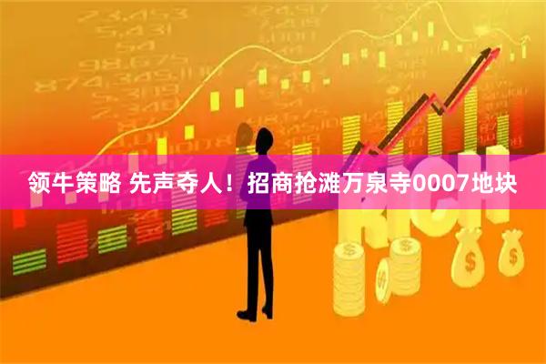 领牛策略 先声夺人！招商抢滩万泉寺0007地块