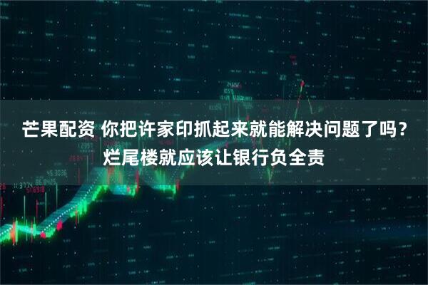 芒果配资 你把许家印抓起来就能解决问题了吗？烂尾楼就应该让银行负全责