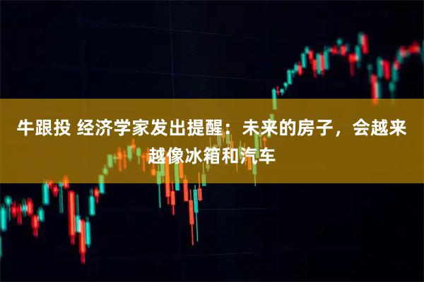 牛跟投 经济学家发出提醒：未来的房子，会越来越像冰箱和汽车
